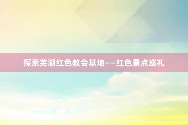 探索芜湖红色教会基地——红色景点巡礼